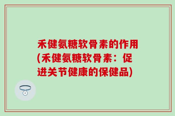 禾健氨糖软骨素的作用(禾健氨糖软骨素:促进关节健康的保健品) 禾健氨糖软骨素的作用(禾健氨糖软骨素:促进关节健康的保健品)