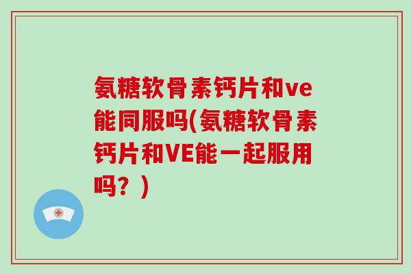 氨糖软骨素钙片和ve能同服吗(氨糖软骨素钙片和VE能一起服用吗？)