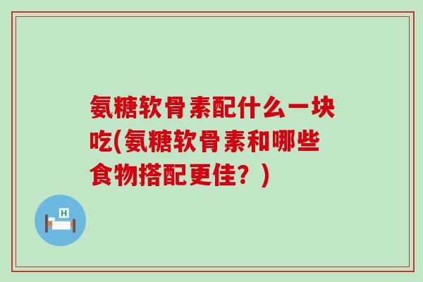氨糖软骨素配什么一块吃(氨糖软骨素和哪些食物搭配更佳？)