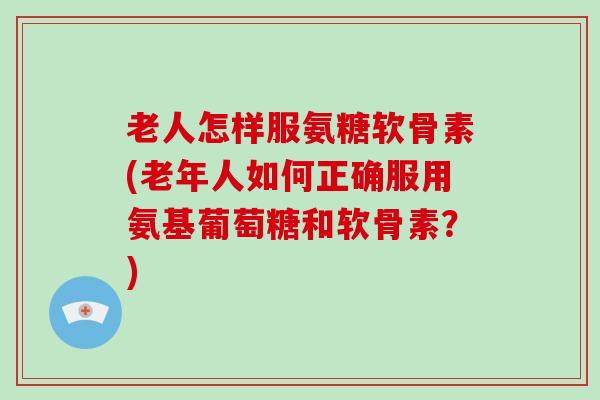 老人怎样服氨糖软骨素(老年人如何正确服用氨基葡萄糖和软骨素？)