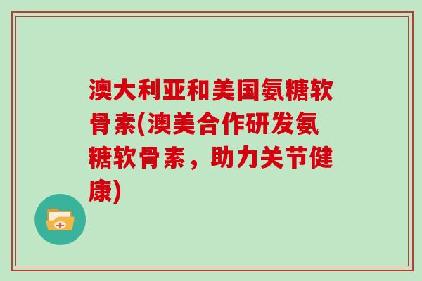 澳大利亚和美国氨糖软骨素(澳美合作研发氨糖软骨素，助力关节健康)