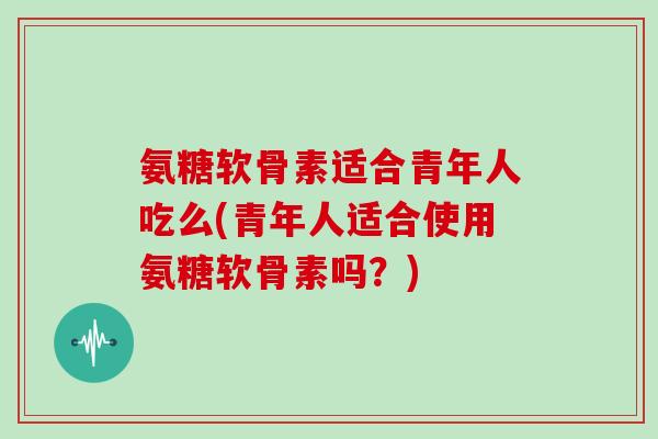 氨糖软骨素适合青年人吃么(青年人适合使用氨糖软骨素吗?) 氨糖软骨素适合青年人吃么(青年人适合使用氨糖软骨素吗?)