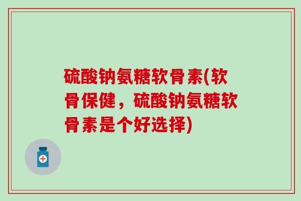 硫酸钠氨糖软骨素(软骨保健,硫酸钠氨糖软骨素是个好选择) 硫酸钠氨糖软骨素(软骨保健,硫酸钠氨糖软骨素是个好选择)