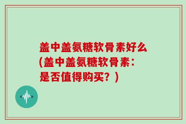 盖中盖氨糖软骨素好么(盖中盖氨糖软骨素:是否值得购买?) 盖中盖氨糖软骨素好么(盖中盖氨糖软骨素:是否值得购买?)