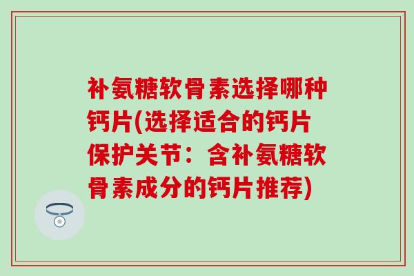 补氨糖软骨素选择哪种钙片(选择适合的钙片保护关节：含补氨糖软骨素成分的钙片推荐)