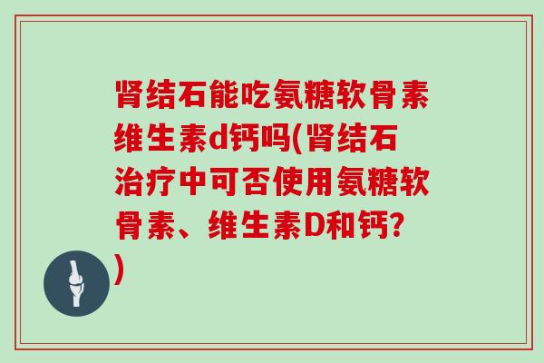 结石能吃氨糖软骨素维生素d钙吗(结石中可否使用氨糖软骨素、维生素D和钙?) 结石能吃氨糖软骨素维生素d钙吗(结石中可否使用氨糖软骨素、维生素D和钙?)