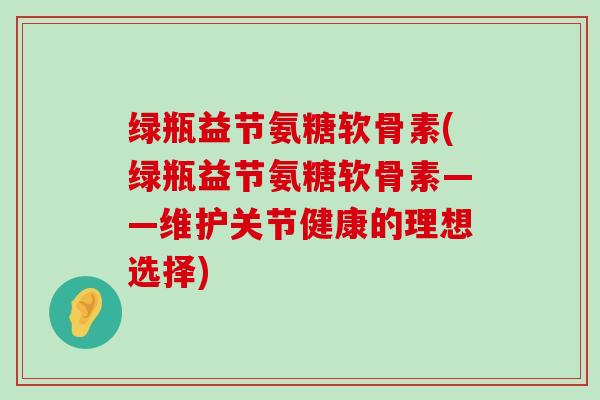 绿瓶益节氨糖软骨素(绿瓶益节氨糖软骨素——维护关节健康的理想选择) 绿瓶益节氨糖软骨素(绿瓶益节氨糖软骨素——维护关节健康的理想选择)
