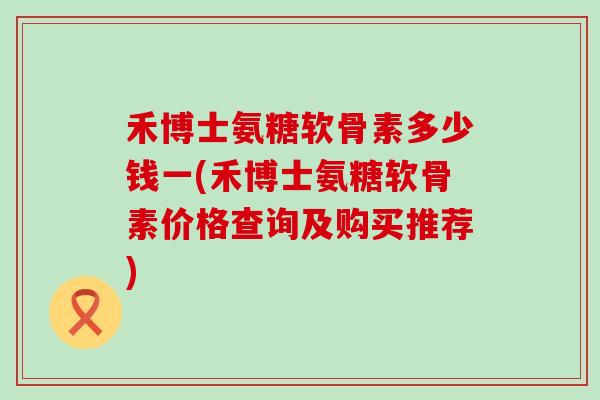 禾博士氨糖软骨素多少钱一(禾博士氨糖软骨素价格查询及购买推荐) 禾博士氨糖软骨素多少钱一(禾博士氨糖软骨素价格查询及购买推荐)