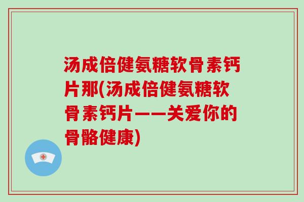 汤成倍健氨糖软骨素钙片那(汤成倍健氨糖软骨素钙片——关爱你的骨骼健康) 汤成倍健氨糖软骨素钙片那(汤成倍健氨糖软骨素钙片——关爱你的骨骼健康)