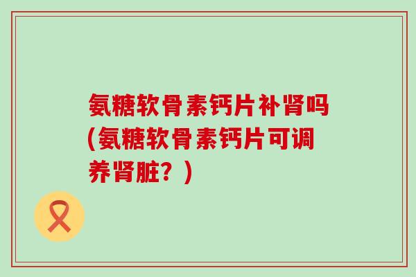 氨糖软骨素钙片补吗(氨糖软骨素钙片可调养脏?) 氨糖软骨素钙片补吗(氨糖软骨素钙片可调养脏?)