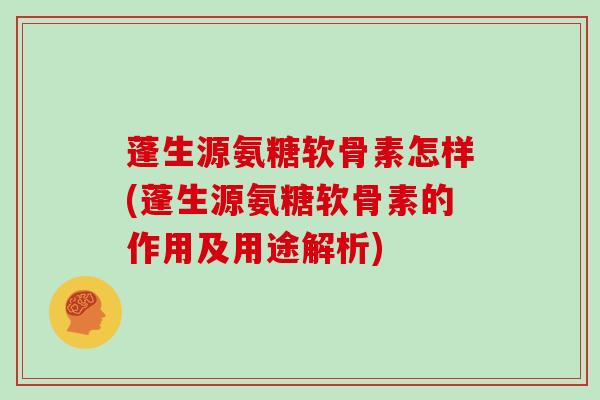 蓬生源氨糖软骨素怎样(蓬生源氨糖软骨素的作用及用途解析)