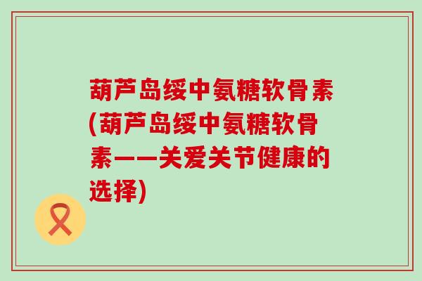 葫芦岛绥中氨糖软骨素(葫芦岛绥中氨糖软骨素——关爱关节健康的选择)