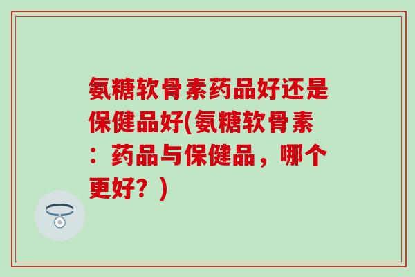 氨糖软骨素药品好还是保健品好(氨糖软骨素:药品与保健品,哪个更好?) 氨糖软骨素药品好还是保健品好(氨糖软骨素:药品与保健品,哪个更好?)