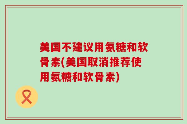美国不建议用氨糖和软骨素(美国取消推荐使用氨糖和软骨素)