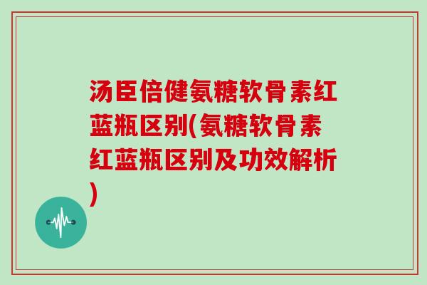 汤臣倍健氨糖软骨素红蓝瓶区别(氨糖软骨素红蓝瓶区别及功效解析)