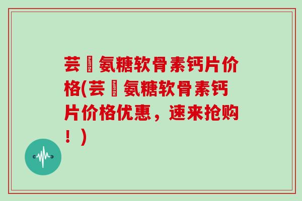 芸璟氨糖软骨素钙片价格(芸璟氨糖软骨素钙片价格优惠，速来抢购！)