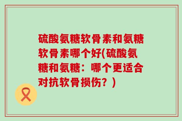 硫酸氨糖软骨素和氨糖软骨素哪个好(硫酸氨糖和氨糖：哪个更适合对抗软骨损伤？)