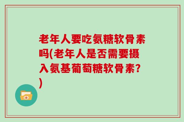 老年人要吃氨糖软骨素吗(老年人是否需要摄入氨基葡萄糖软骨素?) 老年人要吃氨糖软骨素吗(老年人是否需要摄入氨基葡萄糖软骨素?)