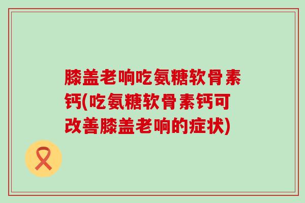 膝盖老响吃氨糖软骨素钙(吃氨糖软骨素钙可改善膝盖老响的症状) 膝盖老响吃氨糖软骨素钙(吃氨糖软骨素钙可改善膝盖老响的症状)