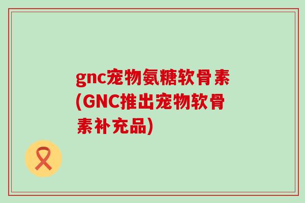 gnc宠物氨糖软骨素(GNC推出宠物软骨素补充品) gnc宠物氨糖软骨素(GNC推出宠物软骨素补充品)