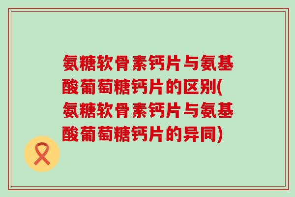 氨糖软骨素钙片与氨基酸葡萄糖钙片的区别(氨糖软骨素钙片与氨基酸葡萄糖钙片的异同) 氨糖软骨素钙片与氨基酸葡萄糖钙片的区别(氨糖软骨素钙片与氨基酸葡萄糖钙片的异同)