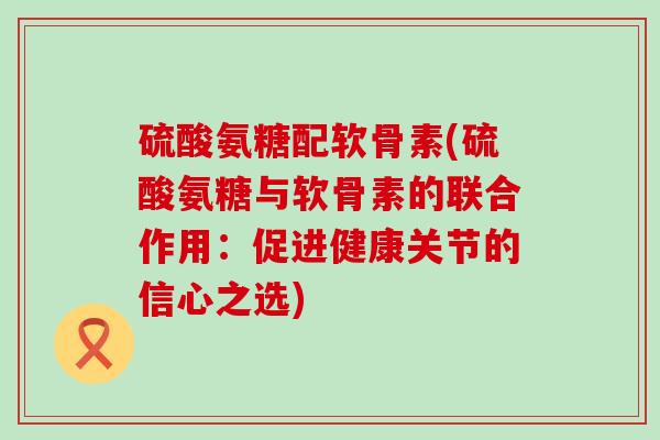 硫酸氨糖配软骨素(硫酸氨糖与软骨素的联合作用:促进健康关节的信心之选) 硫酸氨糖配软骨素(硫酸氨糖与软骨素的联合作用:促进健康关节的信心之选)