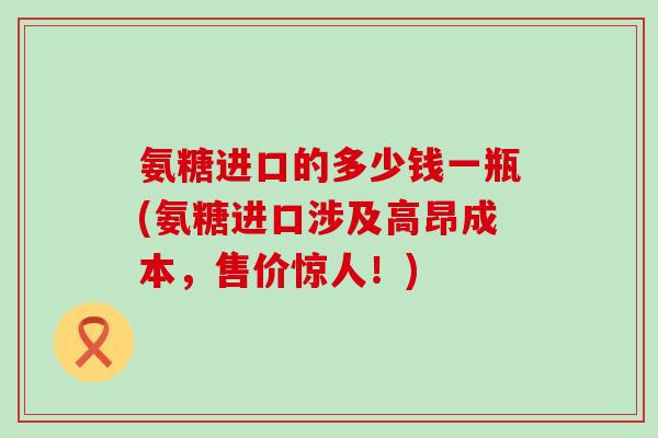 氨糖进口的多少钱一瓶(氨糖进口涉及高昂成本，售价惊人！)