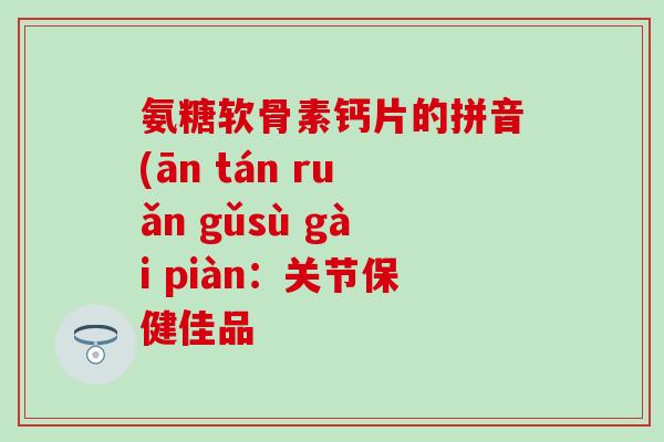 氨糖软骨素钙片的拼音(ān tán ruǎn gǔsù gài piàn:关节保健佳品 氨糖软骨素钙片的拼音(ān tán ruǎn gǔsù gài piàn:关节保健佳品