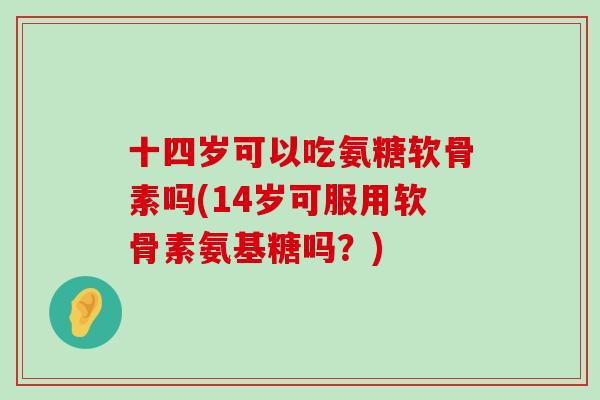 十四岁可以吃氨糖软骨素吗(14岁可服用软骨素氨基糖吗？)