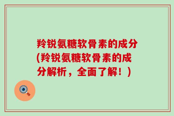 羚锐氨糖软骨素的成分(羚锐氨糖软骨素的成分解析,全面了解!) 羚锐氨糖软骨素的成分(羚锐氨糖软骨素的成分解析,全面了解!)