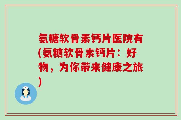 氨糖软骨素钙片医院有(氨糖软骨素钙片：好物，为你带来健康之旅)