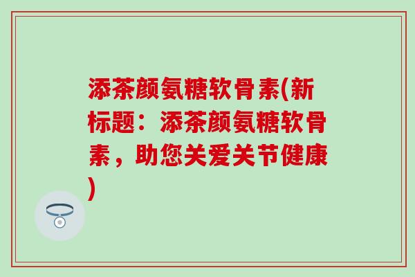 添茶颜氨糖软骨素(新标题:添茶颜氨糖软骨素,助您关爱关节健康) 添茶颜氨糖软骨素(新标题:添茶颜氨糖软骨素,助您关爱关节健康)