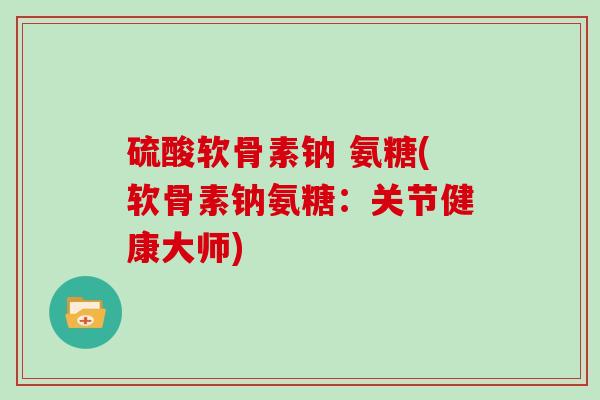 硫酸软骨素钠 氨糖(软骨素钠氨糖：关节健康大师)