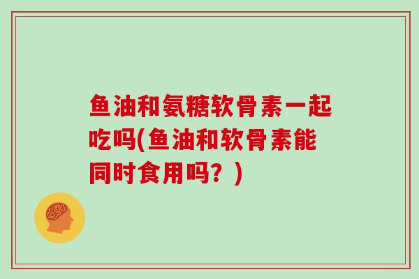 鱼油和氨糖软骨素一起吃吗(鱼油和软骨素能同时食用吗?) 鱼油和氨糖软骨素一起吃吗(鱼油和软骨素能同时食用吗?)