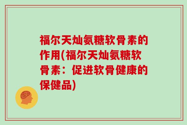 福尔天灿氨糖软骨素的作用(福尔天灿氨糖软骨素:促进软骨健康的保健品) 福尔天灿氨糖软骨素的作用(福尔天灿氨糖软骨素:促进软骨健康的保健品)