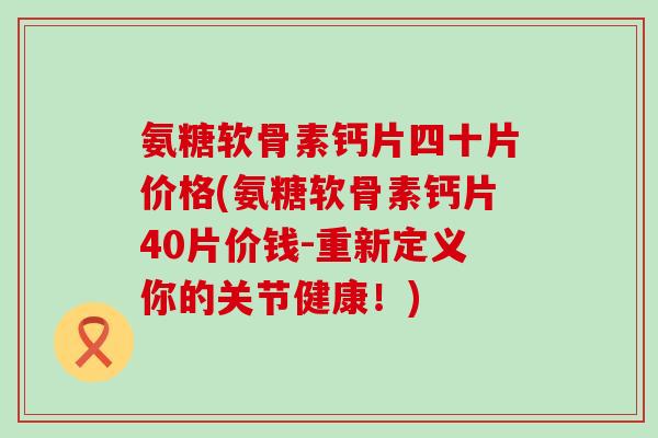 氨糖软骨素钙片四十片价格(氨糖软骨素钙片40片价钱-重新定义你的关节健康！)