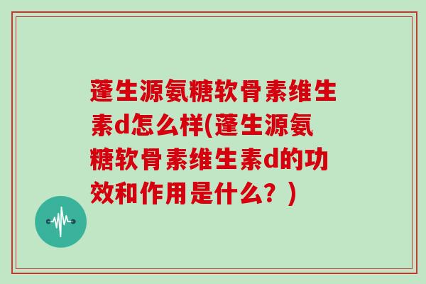 蓬生源氨糖软骨素维生素d怎么样(蓬生源氨糖软骨素维生素d的功效和作用是什么？)