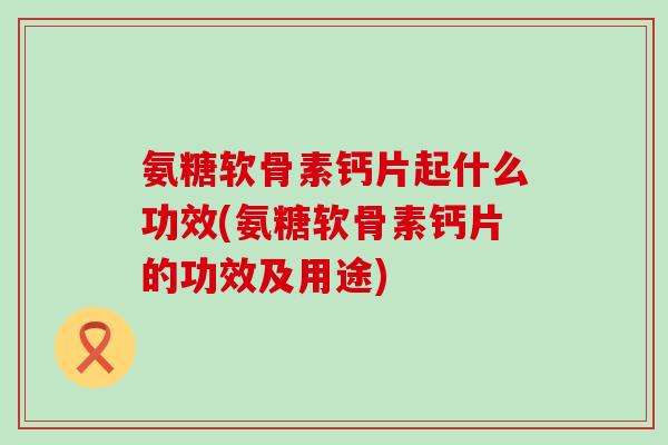氨糖软骨素钙片起什么功效(氨糖软骨素钙片的功效及用途) 氨糖软骨素钙片起什么功效(氨糖软骨素钙片的功效及用途)