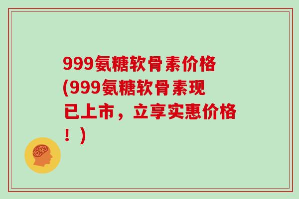 999氨糖软骨素价格(999氨糖软骨素现已上市，立享实惠价格！)