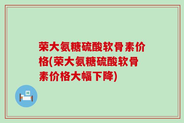 荣大氨糖硫酸软骨素价格(荣大氨糖硫酸软骨素价格大幅下降)