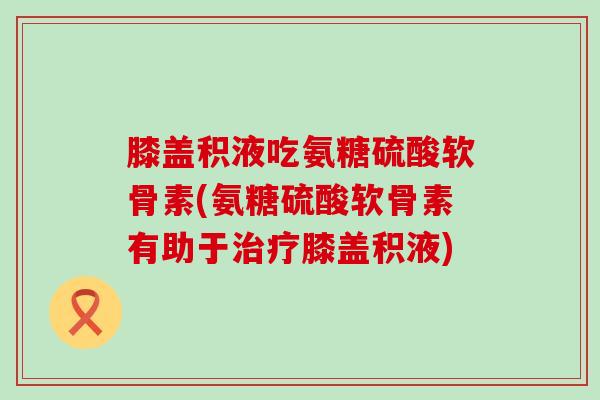 膝盖积液吃氨糖硫酸软骨素(氨糖硫酸软骨素有助于膝盖积液)