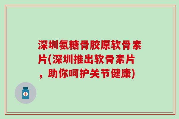 深圳氨糖骨胶原软骨素片(深圳推出软骨素片，助你呵护关节健康)