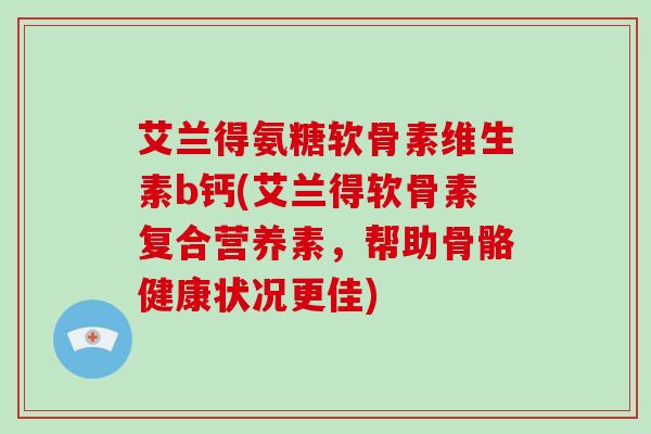 艾兰得氨糖软骨素维生素b钙(艾兰得软骨素复合营养素，帮助骨骼健康状况更佳)