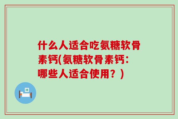 什么人适合吃氨糖软骨素钙(氨糖软骨素钙:哪些人适合使用?) 什么人适合吃氨糖软骨素钙(氨糖软骨素钙:哪些人适合使用?)