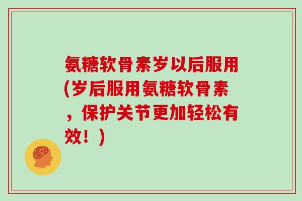 氨糖软骨素岁以后服用(岁后服用氨糖软骨素，保护关节更加轻松有效！)