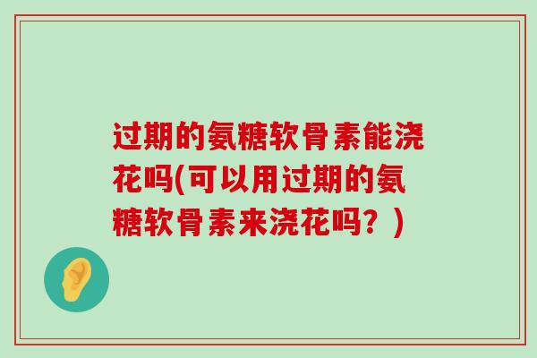 过期的氨糖软骨素能浇花吗(可以用过期的氨糖软骨素来浇花吗?) 过期的氨糖软骨素能浇花吗(可以用过期的氨糖软骨素来浇花吗?)