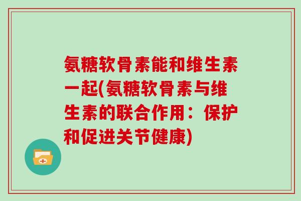 氨糖软骨素能和维生素一起(氨糖软骨素与维生素的联合作用：保护和促进关节健康)