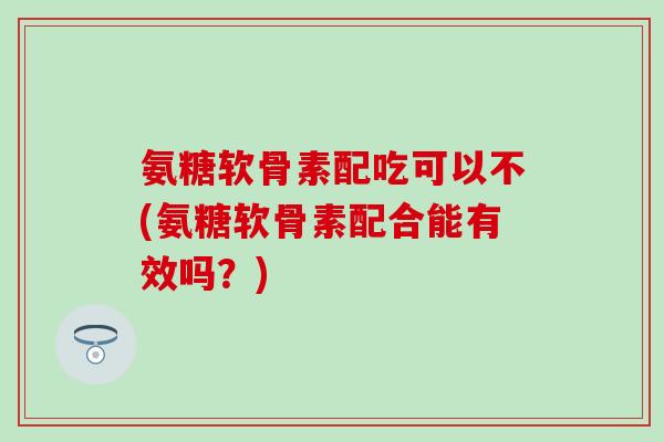 氨糖软骨素配吃可以不(氨糖软骨素配合能有效吗?) 氨糖软骨素配吃可以不(氨糖软骨素配合能有效吗?)