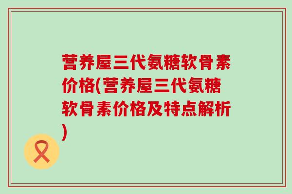 营养屋三代氨糖软骨素价格(营养屋三代氨糖软骨素价格及特点解析) 营养屋三代氨糖软骨素价格(营养屋三代氨糖软骨素价格及特点解析)