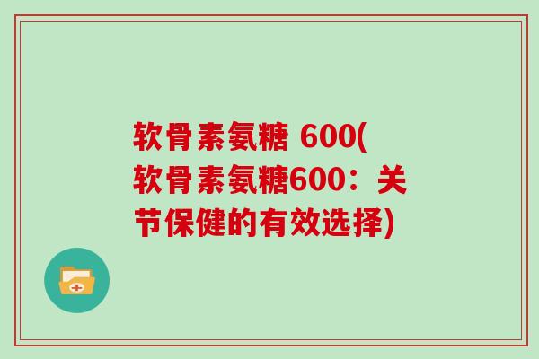 软骨素氨糖 600(软骨素氨糖600:关节保健的有效选择) 软骨素氨糖 600(软骨素氨糖600:关节保健的有效选择)